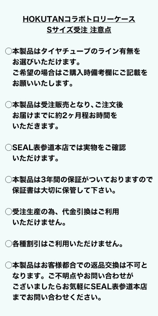 ＜HOKUTANコラボトロリーケースSサイズ受注、注意点＞ ◯本製品はタイヤチューブのライン有無をお選びいただけます。ご希望の場合はご購入時備考欄にご記載をお願いいたします。 ◯本製品は受注販売となり、ご注文後お届けまでに約2ヶ月程お時間をいただきます。 ◯SEAL表参道本店では実物をご確認いただけます。 ◯本製品は3年間の保証がついておりますので、保証書は大切に保管して下さい。 ◯受注生産の為、代金引換はご利用いただけません。 ◯各種割引はご利用いただけません。 ◯本製品はお客様都合での返品交換は不可となります。ご不明点やお問い合わせがございましたらお気軽にSEAL表参道本店までお問い合わせください。