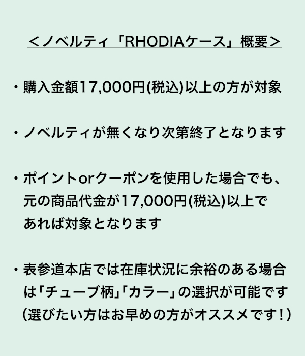 <ノベルティ「RHODIAケース」概要> ・購入金額17000円(税込)以上の方が対象。 ・ノベルティが無くなり次第終了となります。 ・ポイントorクーポンを使用した場合でも、元の商品代金が17,000円(税込)以上であれば対象となります。 ・表参道本店では在庫状況に余裕のある場合は「チューブ柄」「カラー」の選択が可能です。 (選びたい方はお早めの方がオススメです!)